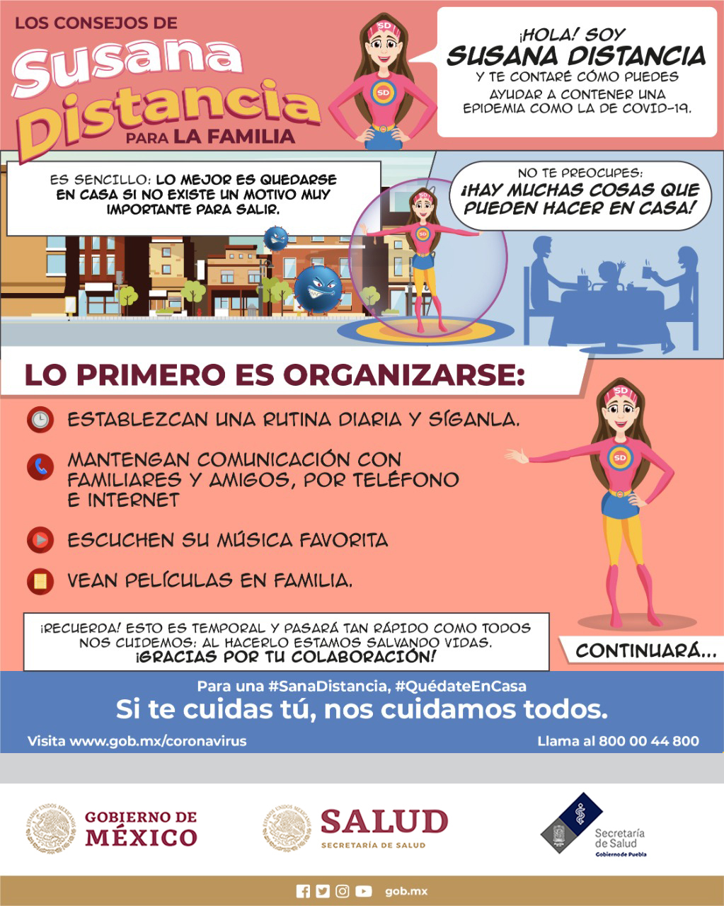 Los consejos de Susana Distancia para la familia.
Hola soy Susana Distancia y te contaré cómo puedes ayudar a contener una epidemia como la de covid-19.
Es sencillo: lo mejor es quedarse en casa si no existe un motivo muy importante para salir.
No te preocupes: ¡Hay muchas cosas que pueden hacer en casa!
Lo primero es organizarse:
Establezcan una rutina diaria y síganla.
Mantengan comunicación con familiares y amigos, por teléfono e internet.
Escuchen su música favorita.
Vean películas en familia.
¡Recuerda! esto es temporal y pasará tan rápido como todos nos cuidemos: al hacerlo estamos salvando vidas. ¡Gracias por tu colaboración!
¡Si te cuidas tú, nos cuidamos todos!
